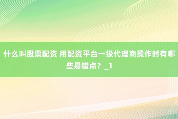 什么叫股票配资 用配资平台一级代理商操作时有哪些易错点？_1