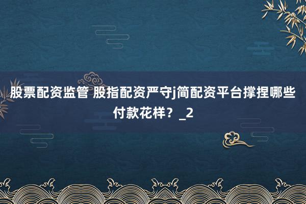 股票配资监管 股指配资严守j简配资平台撑捏哪些付款花样？_2