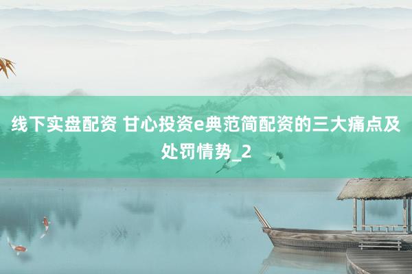 线下实盘配资 甘心投资e典范简配资的三大痛点及处罚情势_2