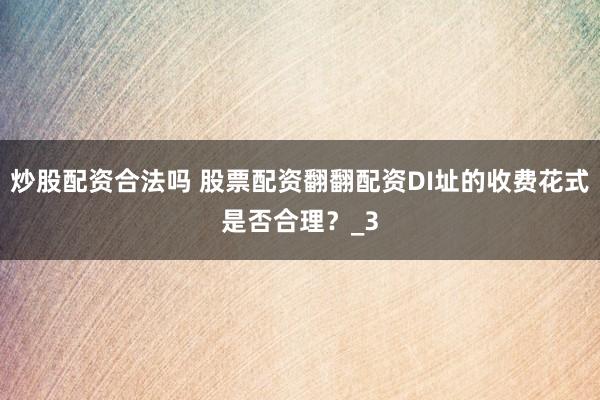 炒股配资合法吗 股票配资翻翻配资DI址的收费花式是否合理？_3