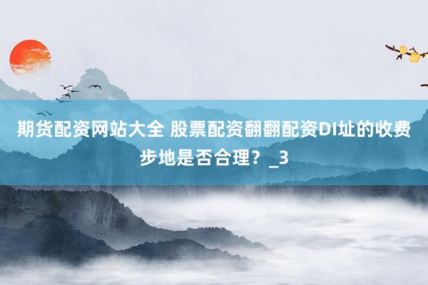 期货配资网站大全 股票配资翻翻配资DI址的收费步地是否合理？_3