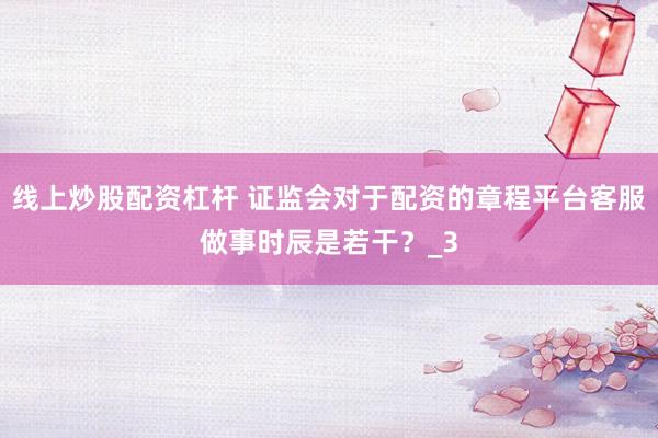 线上炒股配资杠杆 证监会对于配资的章程平台客服做事时辰是若干？_3