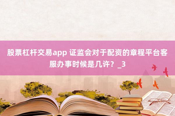 股票杠杆交易app 证监会对于配资的章程平台客服办事时候是几许？_3