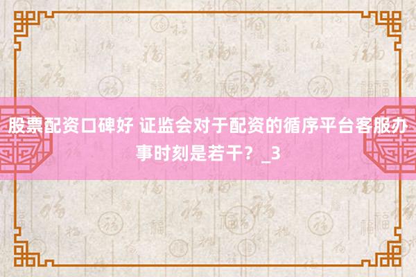 股票配资口碑好 证监会对于配资的循序平台客服办事时刻是若干？_3