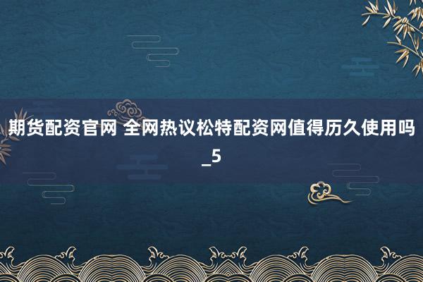 期货配资官网 全网热议松特配资网值得历久使用吗_5