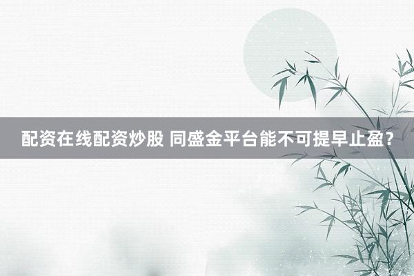 配资在线配资炒股 同盛金平台能不可提早止盈？