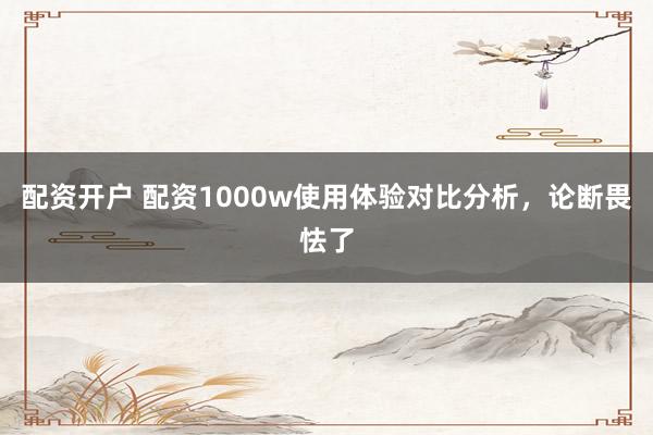 配资开户 配资1000w使用体验对比分析，论断畏怯了