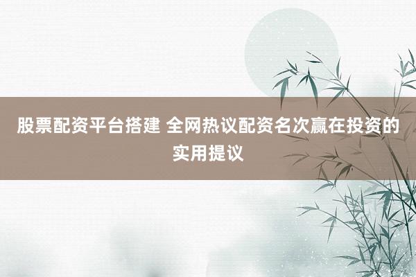 股票配资平台搭建 全网热议配资名次赢在投资的实用提议