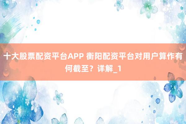 十大股票配资平台APP 衡阳配资平台对用户算作有何截至？详解_1