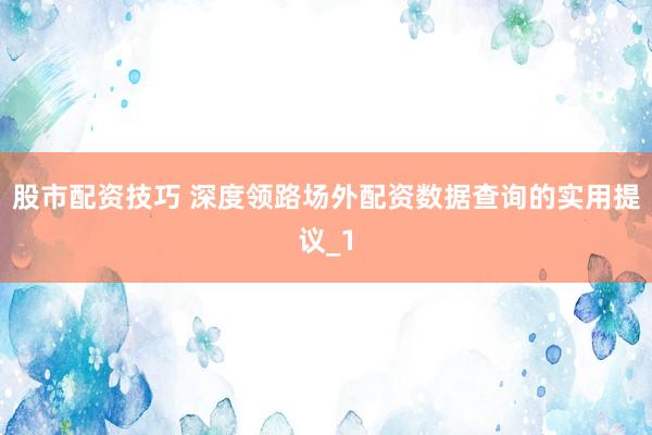 股市配资技巧 深度领路场外配资数据查询的实用提议_1