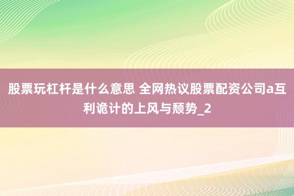 股票玩杠杆是什么意思 全网热议股票配资公司a互利诡计的上风与颓势_2