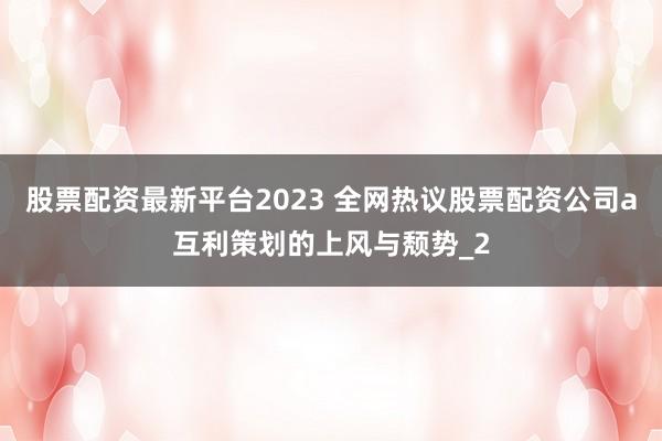 股票配资最新平台2023 全网热议股票配资公司a互利策划的上风与颓势_2
