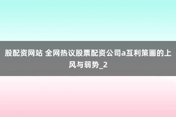 股配资网站 全网热议股票配资公司a互利策画的上风与弱势_2