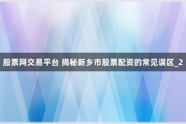 股票网交易平台 揭秘新乡市股票配资的常见误区_2