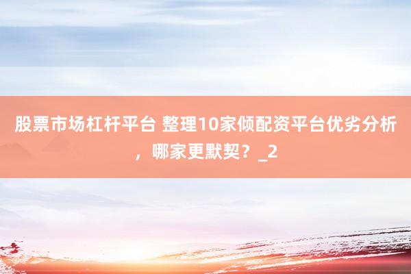 股票市场杠杆平台 整理10家倾配资平台优劣分析，哪家更默契？_2