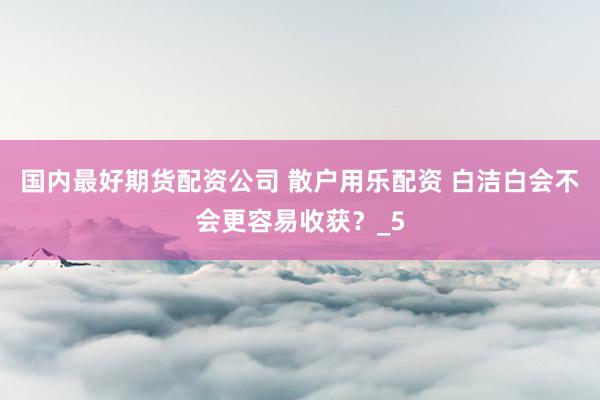 国内最好期货配资公司 散户用乐配资 白洁白会不会更容易收获？_5
