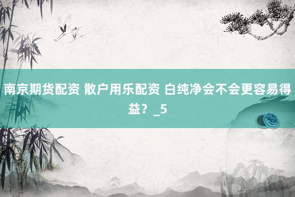南京期货配资 散户用乐配资 白纯净会不会更容易得益？_5