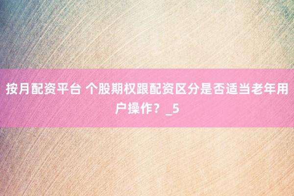 按月配资平台 个股期权跟配资区分是否适当老年用户操作？_5