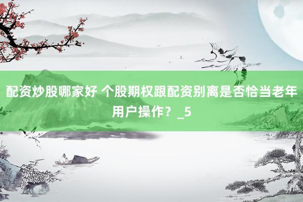 配资炒股哪家好 个股期权跟配资别离是否恰当老年用户操作？_5