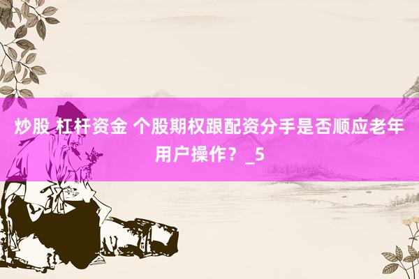 炒股 杠杆资金 个股期权跟配资分手是否顺应老年用户操作？_5