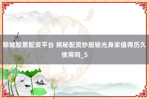聊城股票配资平台 揭秘配资炒股输光身家值得历久使用吗_5