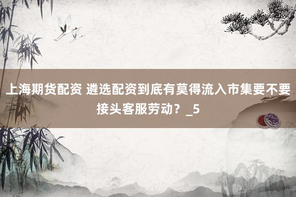 上海期货配资 遴选配资到底有莫得流入市集要不要接头客服劳动？_5