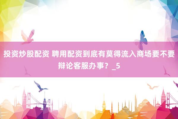 投资炒股配资 聘用配资到底有莫得流入商场要不要辩论客服办事？_5
