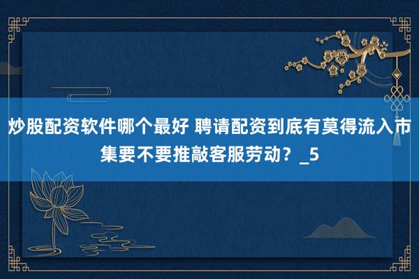 炒股配资软件哪个最好 聘请配资到底有莫得流入市集要不要推敲客服劳动？_5