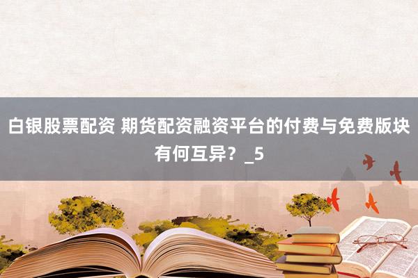 白银股票配资 期货配资融资平台的付费与免费版块有何互异？_5