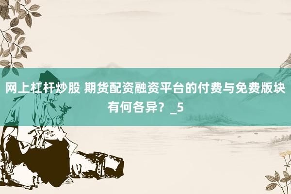 网上杠杆炒股 期货配资融资平台的付费与免费版块有何各异？_5