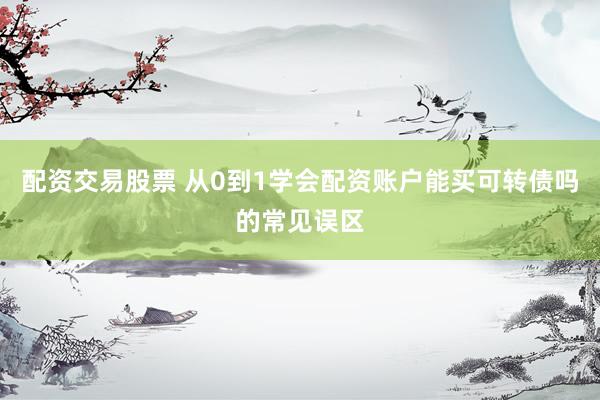 配资交易股票 从0到1学会配资账户能买可转债吗的常见误区