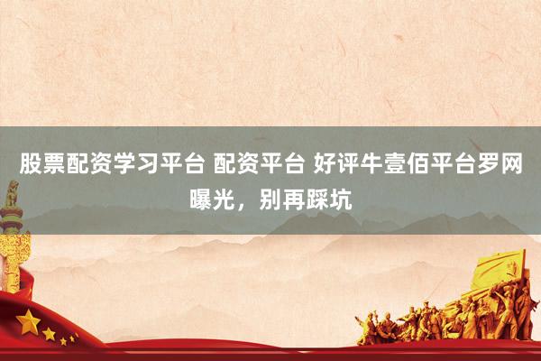 股票配资学习平台 配资平台 好评牛壹佰平台罗网曝光，别再踩坑