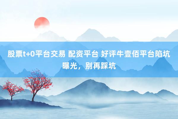 股票t+0平台交易 配资平台 好评牛壹佰平台陷坑曝光，别再踩坑