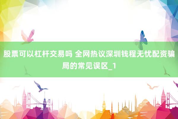 股票可以杠杆交易吗 全网热议深圳钱程无忧配资骗局的常见误区_1