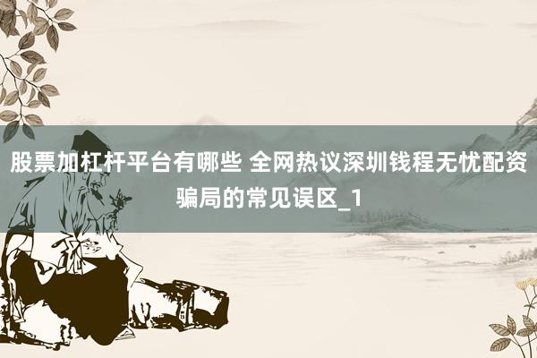股票加杠杆平台有哪些 全网热议深圳钱程无忧配资骗局的常见误区_1