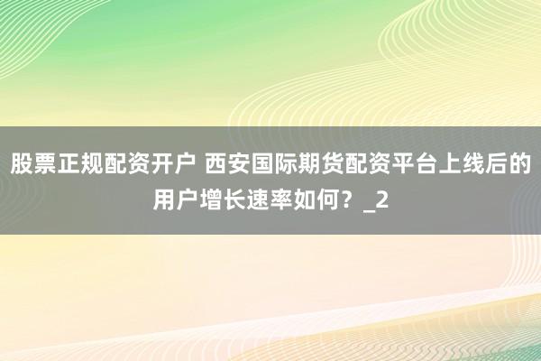 股票正规配资开户 西安国际期货配资平台上线后的用户增长速率如何？_2