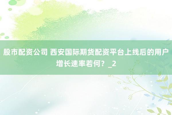 股市配资公司 西安国际期货配资平台上线后的用户增长速率若何？_2