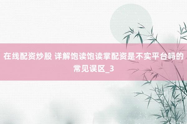 在线配资炒股 详解饱读饱读掌配资是不实平台吗的常见误区_3