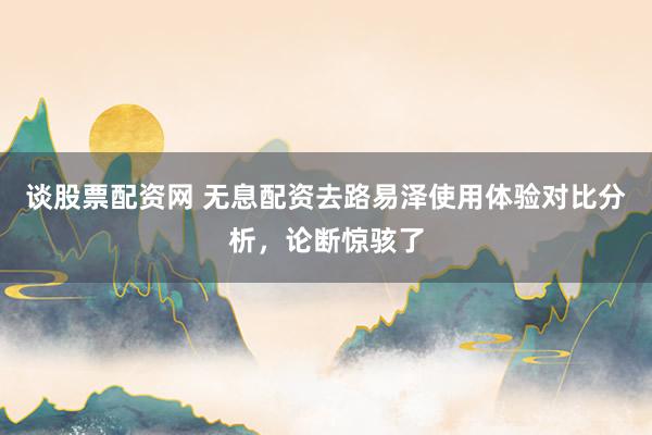 谈股票配资网 无息配资去路易泽使用体验对比分析，论断惊骇了