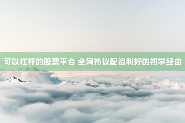 可以杠杆的股票平台 全网热议配资利好的初学经由