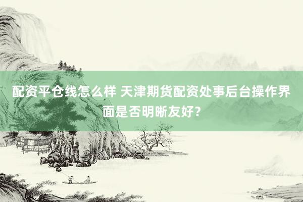 配资平仓线怎么样 天津期货配资处事后台操作界面是否明晰友好？