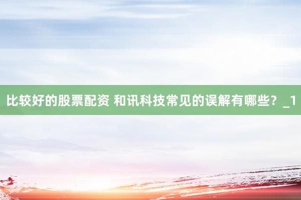 比较好的股票配资 和讯科技常见的误解有哪些？_1