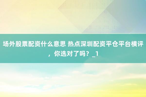 场外股票配资什么意思 热点深圳配资平仓平台横评，你选对了吗？_1