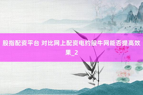 股指配资平台 对比网上配资电约股牛网能否提高效果_2