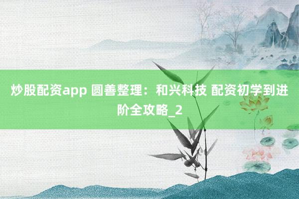 炒股配资app 圆善整理：和兴科技 配资初学到进阶全攻略_2