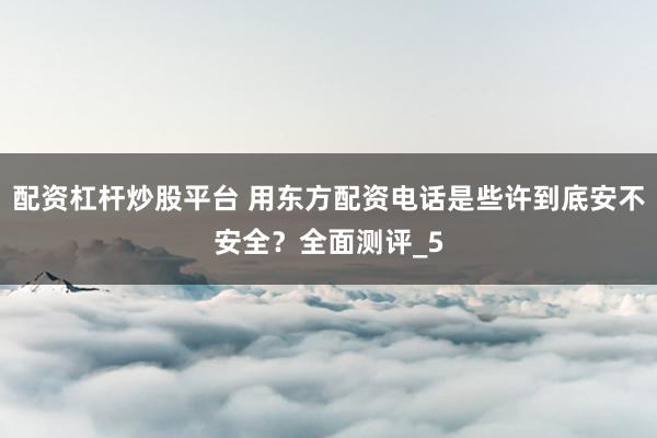 配资杠杆炒股平台 用东方配资电话是些许到底安不安全？全面测评_5