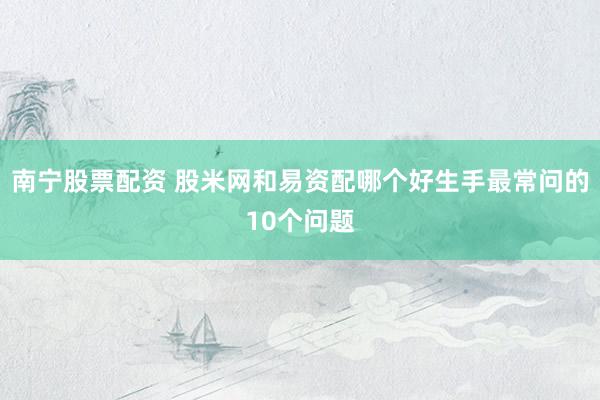 南宁股票配资 股米网和易资配哪个好生手最常问的10个问题