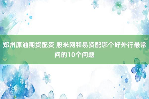 郑州原油期货配资 股米网和易资配哪个好外行最常问的10个问题