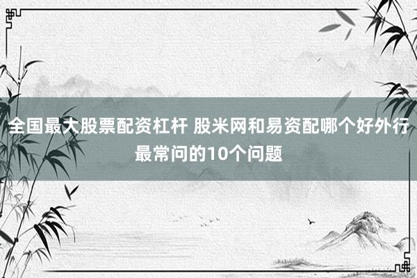 全国最大股票配资杠杆 股米网和易资配哪个好外行最常问的10个问题