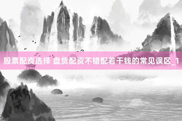 股票配资选择 盘货配资不错配若干钱的常见误区_1